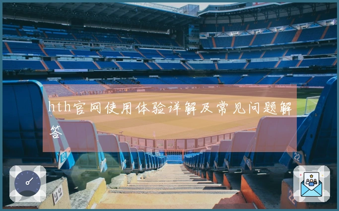 hth官网使用体验详解及常见问题解答