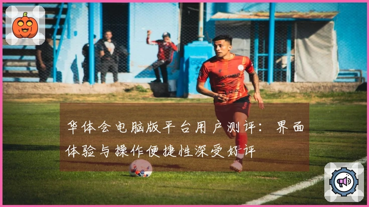 华体会电脑版平台用户测评：界面体验与操作便捷性深受好评