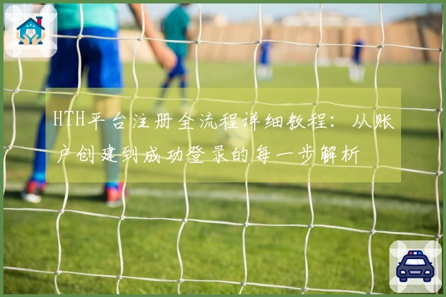 HTH平台注册全流程详细教程：从账户创建到成功登录的每一步解析