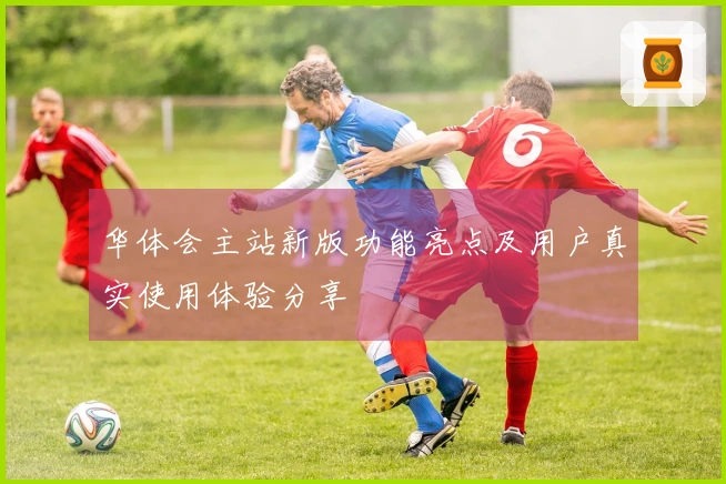 华体会主站新版功能亮点及用户真实使用体验分享